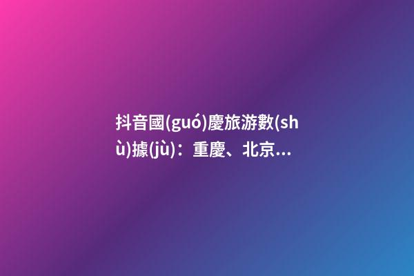 抖音國(guó)慶旅游數(shù)據(jù)：重慶、北京、上海等成最受歡迎城市